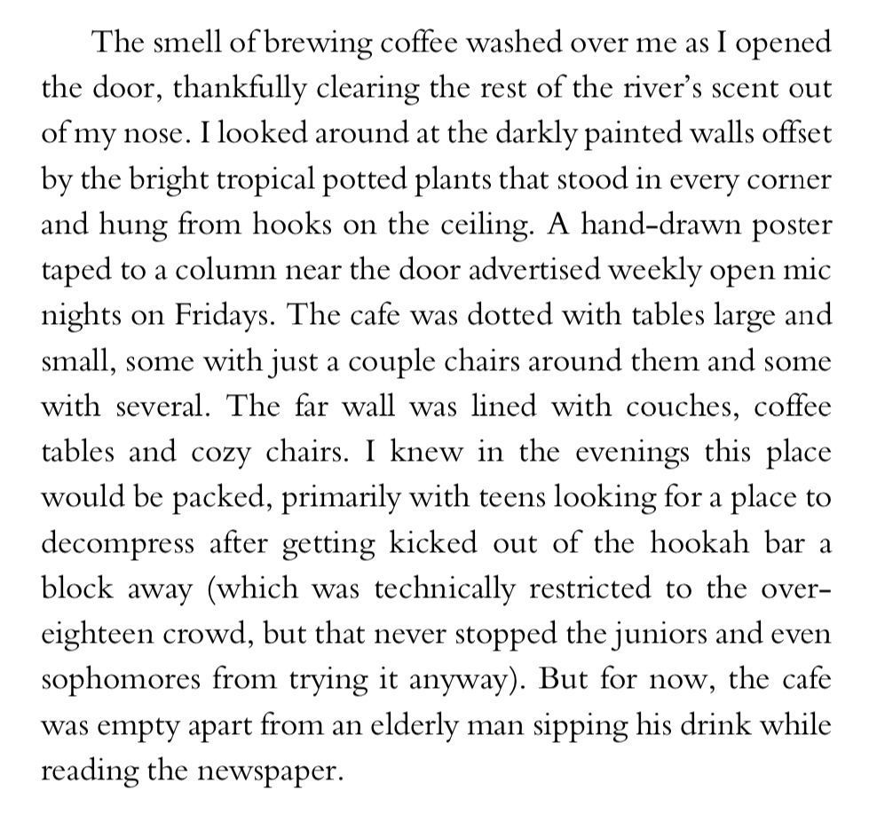 The smell of brewing coffee washed over me as I opened the door, thankfully clearing the rest of the river’s scent out of my nose. I looked around at the darkly painted walls offset by the bright tropical potted plants that stood in every corner and hung from hooks on the ceiling. A hand-drawn poster taped to a column near the door advertised weekly open mic nights on Fridays. The cafe was dotted with tables large and small, some with just a couple chairs around them and some with several. The far wall was lined with couches, coffee tables and cozy chairs. I knew in the evenings this place would be packed, primarily with teens looking for a place to decompress after getting kicked out of the hookah bar a block away (which was technically restricted to the over-eighteen crowd, but that never stopped the juniors and even sophomores from trying it anyway). But for now, the cafe was empty apart from an elderly man sipping his drink while reading the newspaper.