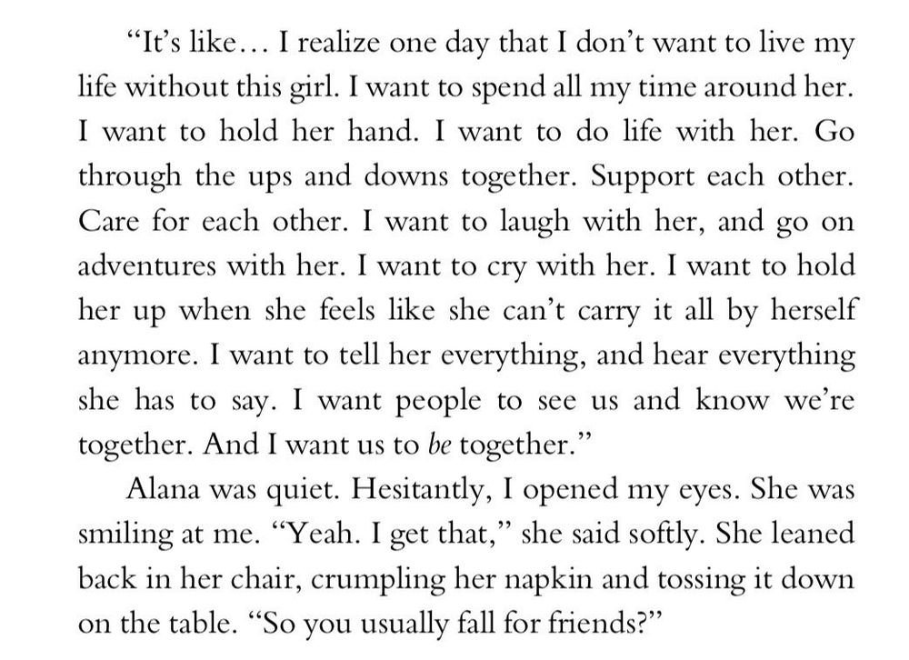 "It's like... I realize one day that I don't want to live my life without this girl. I want to spend all my time around her. I want to hold her hand. I want to do life with her. Go through the ups and downs together. Support each other. Care for each other. I want to laugh with her, and go on adventures with her. I want to cry with her. I want to hold her up when she feels like she can't carry it all by herself anymore. I want to tell her everything, and hear everything she has to say. I want people to see us and know we're together. And I want us to be together."

Alana was quiet. Hesitantly, I opened my eyes. She was smiling at me. "Yeah. I get that," she said softly. She leaned back in her chair, crumpling her napkin and tossing it down on the table. "So you usually fall for friends?"