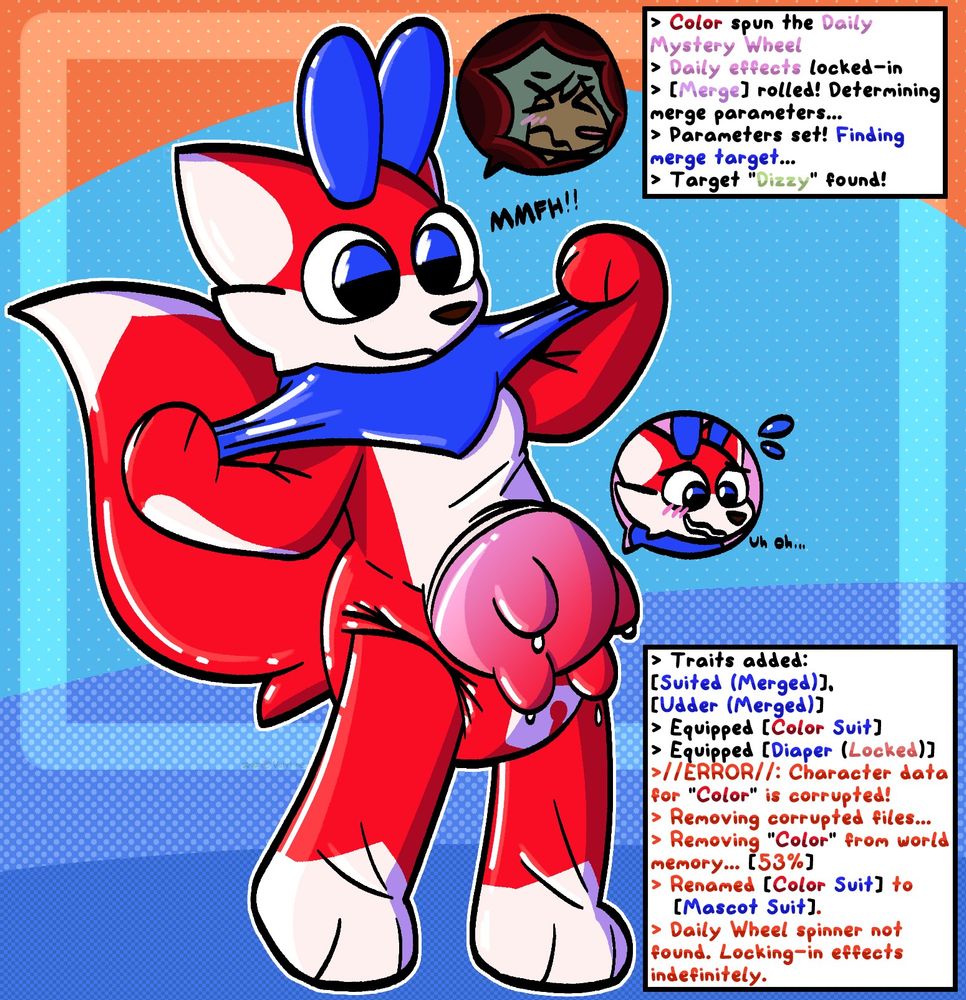 Art by Valytine (FA)
A happy looking Color mascot suit with a locked diaper beneath its latex, a big, red udder fading into pink, tugging hard at its latex neckfluff. A window next to the head shows Dizzy stuck inside the puffy mascot, and one next to the udder shows Color with a worried, blushing expression saying "Uh oh..." as he fades into becoming nothing but an udder~

Two text boxes read:
Color spun the daily mystery wheel
Daily effects locked in
[Merge] rolled! Determining merge perimeters...
Perimeters set! Finding merge target...
Target "Dizzy" found!
...
Traits added:
[Suited (Merged)]
[Udder Merged)]
Equipped [Color Suit]
Equipped [Diaper (Locked)]
//ERROR//: Character data for "Color" is corrupted!
Removing corrupted files...
Removing "Color" from world's memory... [53%]
Renamed [Color Suit] to [Mascot Suit]
Daily wheel spinner not found. Locking in effects indefinitely.