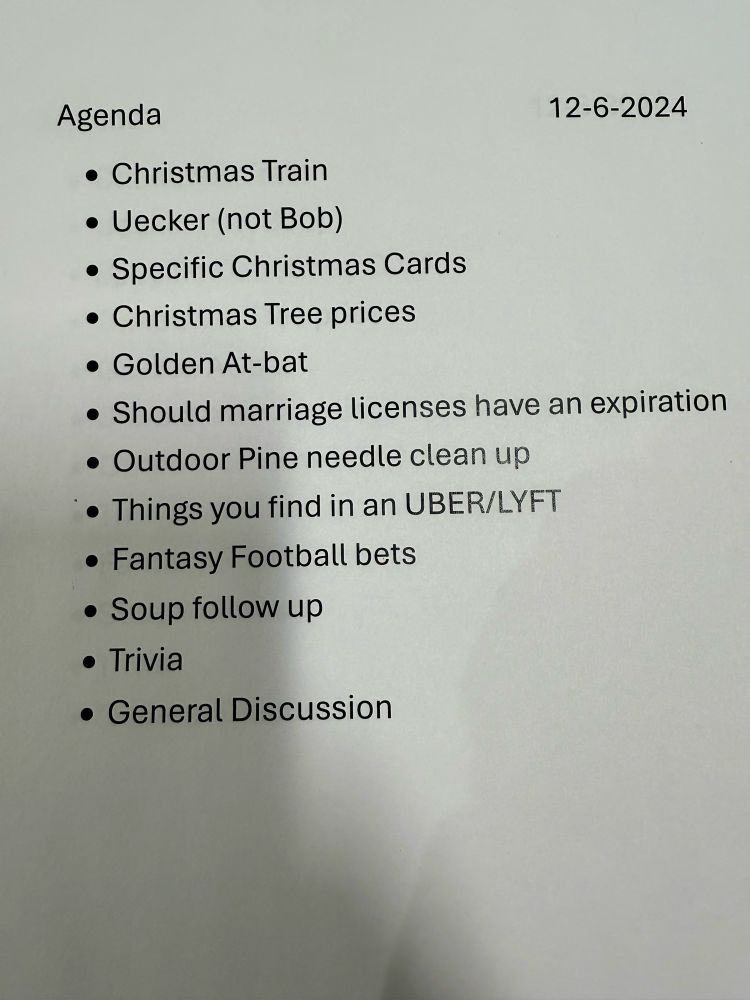 Agenda
12-6-2024
* ﻿﻿Christmas Train
* ﻿﻿Uecker (not Bob)
* ﻿﻿Specific Christmas Cards
* ﻿﻿Christmas Tree prices
* ﻿﻿Golden At-bat
* ﻿﻿Should marriage licenses have an expiration
* ﻿﻿Outdoor Pine needle clean up
* ﻿﻿Things you find in an UBER/LYFT
* ﻿﻿Fantasy Football bets
* ﻿﻿Soup follow up
* ﻿﻿Trivia
* ﻿﻿General Discussion
