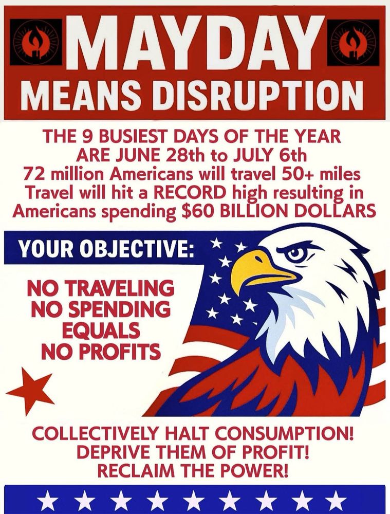 MAY DAY MEANS DISRUPTION

THE 9 BUSIEST DAYS OF THE YEAR ARE JUNE 28th to JULY 6th
72 million Americans will travel 50+ miles Travel will hit a RECORD high resulting in Americans spending $60 BILLION DOLLARS
YOUR OBJECTIVE:
NO TRAVELING
NO SPENDING
EQUALS
NO PROFITS
COLLECTIVELY HALT CONSUMPTION!
DEPRIVE THEM OF PROFIT!
RECLAIM THE POWER!