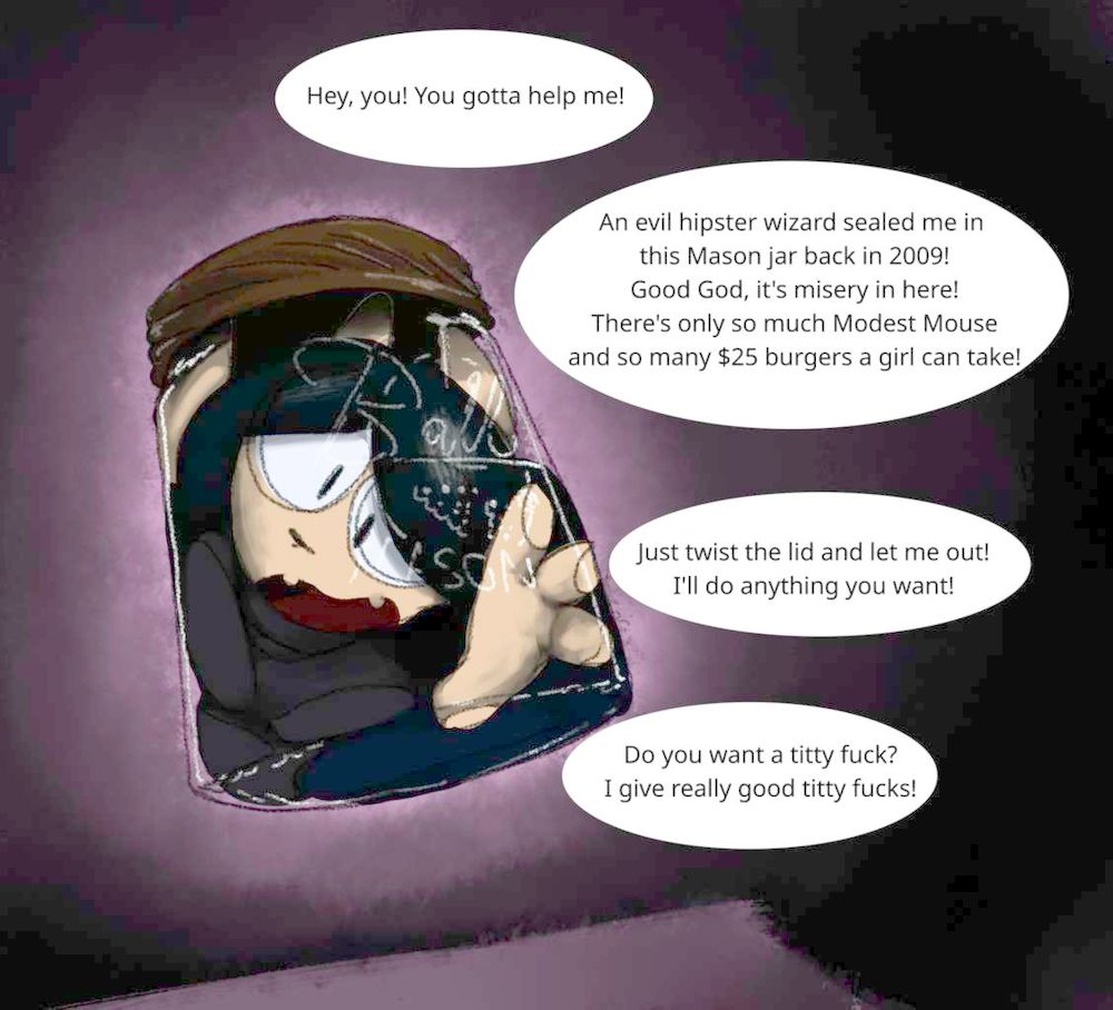 Anthro cat girl is sealed inside of a floating Ball mason jar. She is pleading to the viewer:
"Hey, you! You gotta help me!
An evil hipster wizard sealed me in this Mason jar back in 2009!
Good God, it's misery in here!
There's only so much Modest Mouse and so many $25 burgers a girl can take!
Just twist the lid and let me out! I'll do anything you want!
Do you want a titty fuck? I give really good titty fucks!"