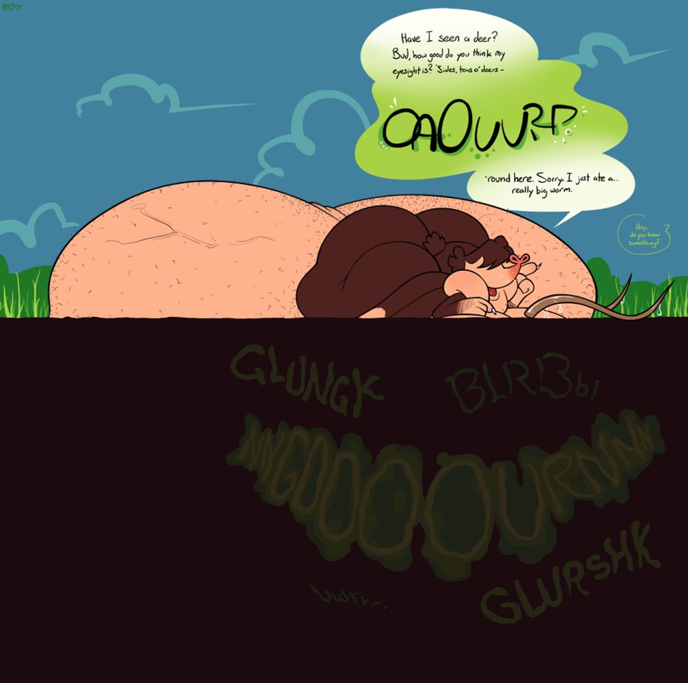 A mole is partially visible above ground, namely his face, arms, back, enormous ass, and even more enormous hairy balls.  He's extremely fat all over, implying the presence of even more below the surface.  He says: "Have I seen a deer?  Bud, how good do you think my vision is?  `Sides, tons o' deers-" He pauses for a brief but powerful belch. "-`round here.  Sorry, I just ate a... really big worm."  A deer antler sits on the ground in front of him, dripping slobber.

From offscreen, presumably one of the deer's friends remarks to another, "Hey, do you hear something?"

The ground is layered with various onomatopoeia of borborygmus.
