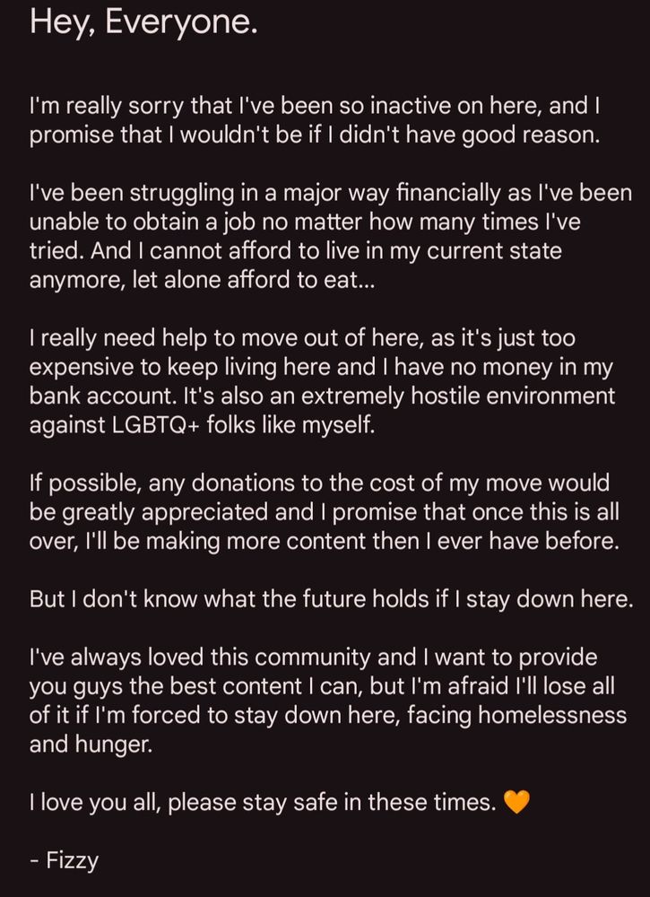 I'm really sorry that I've been so inactive on here, and I promise that I wouldn't be if I didn't have good reason.

I've been struggling in a major way financially as I've been unable to obtain a job no matter how many times I've tried. And I cannot afford to live in my current state anymore, let alone afford to eat...

I really need help to move out of here, as it's just too expensive to keep living here and I have no money in my bank account. It's also an extremely hostile environment against LGBTQ+ folks like myself.

If possible, any donations to the cost of my move would be greatly appreciated and I promise that once this is all over, I'll be making more content then I ever have before. 

But I don't know what the future holds if I stay down here.

I've always loved this community and I want to provide you guys the best content I can, but I'm afraid I'll lose all of it if I'm forced to stay down here, facing homelessness and hunger.

I love you all, please stay safe in these times. 🧡

- Fizzy