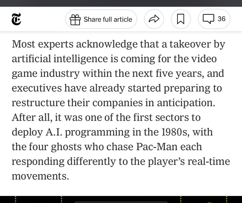 
Most experts acknowledge that a takeover by artificial intelligence is coming for the video game industry within the next five years, and executives have already started preparing to restructure their companies in anticipation.
After all, it was one of the first sectors to deploy A.I. programming in the 1980s, with the four ghosts who chase Pac-Man each responding differently to the player's real-time movements.