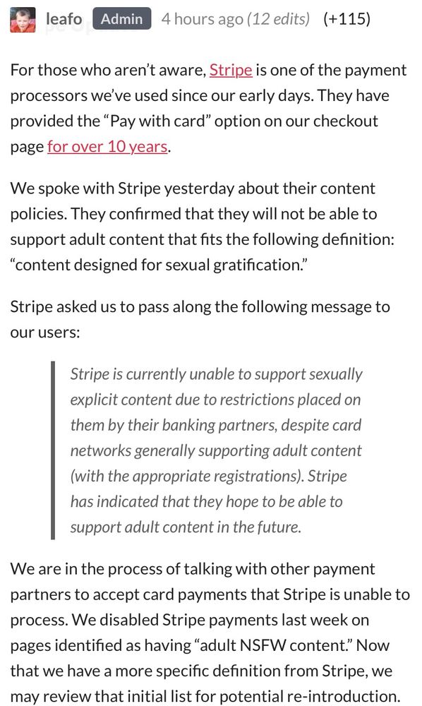 leafo
Admin
4 hours ago (12 edits) (+115)
For those who aren't aware, Stripe is one of the payment processors we've used since our early days. They have provided the "Pay with card" option on our checkout page for over 10 years.
We spoke with Stripe yesterday about their content policies. They confirmed that they will not be able to support adult content that fits the following definition:
"content designed for sexual gratification."
Stripe asked us to pass along the following message to our users:
Stripe is currently unable to support sexually explicit content due to restrictions placed on
them by their banking partners, despite card networks generally supporting adult content (with the appropriate registrations). Stripe has indicated that they hope to be able to support adult content in the future.
We are in the process of talking with other payment partners to accept card payments that Stripe is unable to process. We disabled Stripe payments last week on pages identified as having "adult NSFW content." Now that we have a more specific definition from Stripe, we may review that initial list for potential re-introduction.