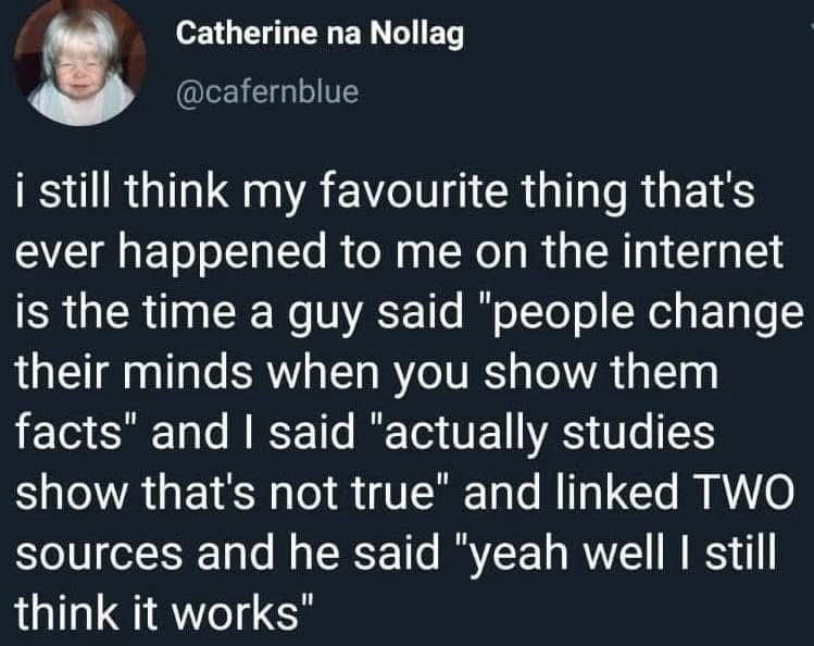 A tweet by Catherine na Nollag, @cafernblue:

I still think my favourite thing that's ever happened to me on the internet is the time a guy said "people change their minds when you show them facts" and I said "actually studies show that's not true" and linked TWO sources and he said "yeah well I still think it works”.