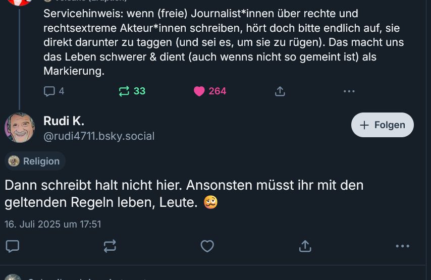 Screenshot eines Drukos unter "Servicehinweis: wenn (freie) Journalist*innen über rechte und rechtsextreme Akteur*innen schreiben, hört doch bitte endlich auf, sie direkt darunter zu taggen (und sei es, um sie zu rügen). Das macht uns das Leben schwerer & dient (auch wenns nicht so gemeint ist) als Markierung." von Rudi K. @rudi4711.bsky.social‬
"Dann schreibt halt nicht hier. Ansonsten müsst ihr mit den geltenden Regeln leben, Leute. 🥴"
16. Juli 2025 um 17:51