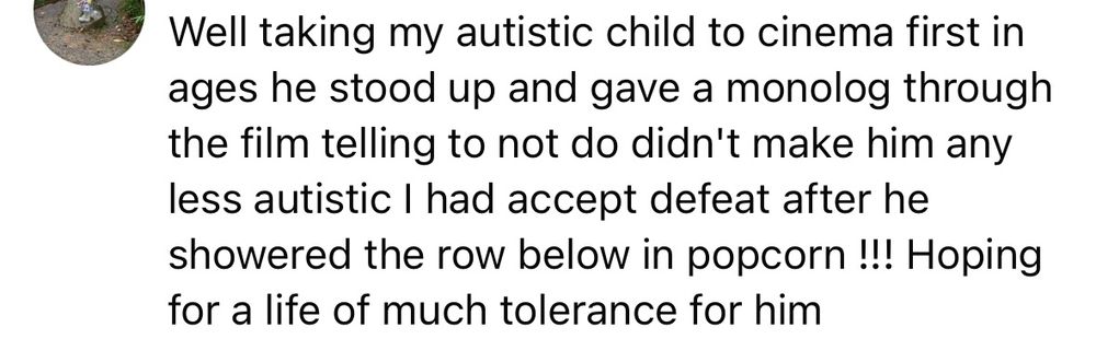 Well taking my autistic child to cinema first in ages he stood up and gave a monolog through the film telling to not do didn't make him any less autistic I had accept defeat after he showered the row below in popcorn !!! Hoping for a life of much tolerance for him
