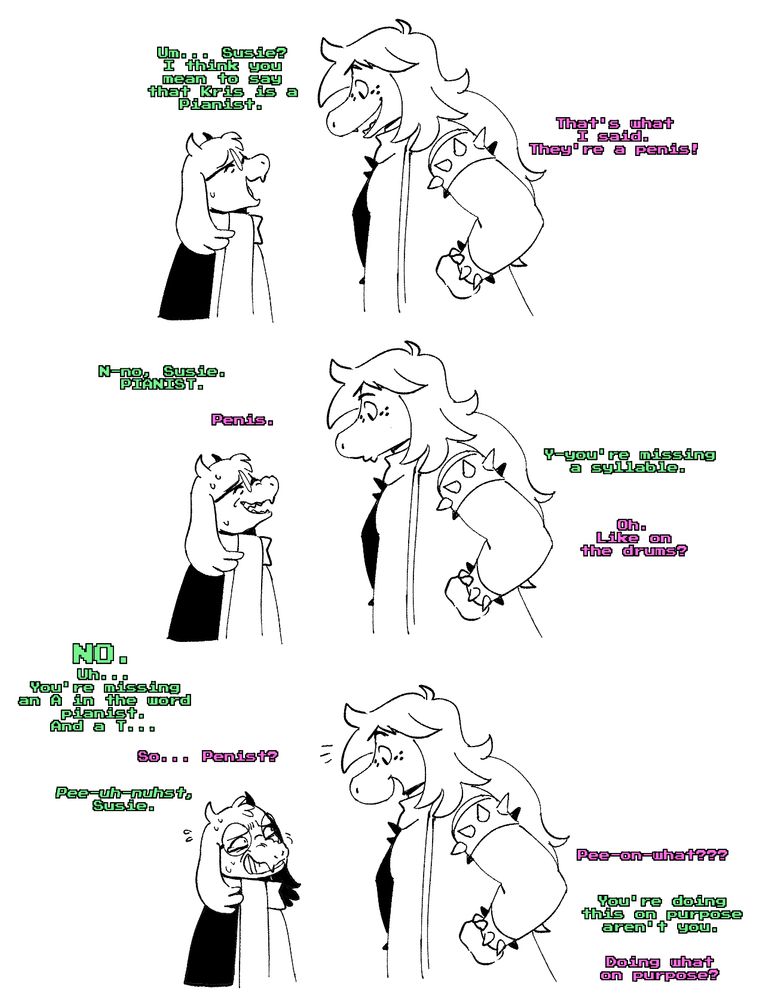 Ralsei tries his best to calmly explain to Susie on the proper term for a pianist and fails miserably. It's impossible to tell if she genuinely thinks the term is "penis" or if she's being difficult on purpose and is using it as an excuse to say penis as often as she wants without consequence.