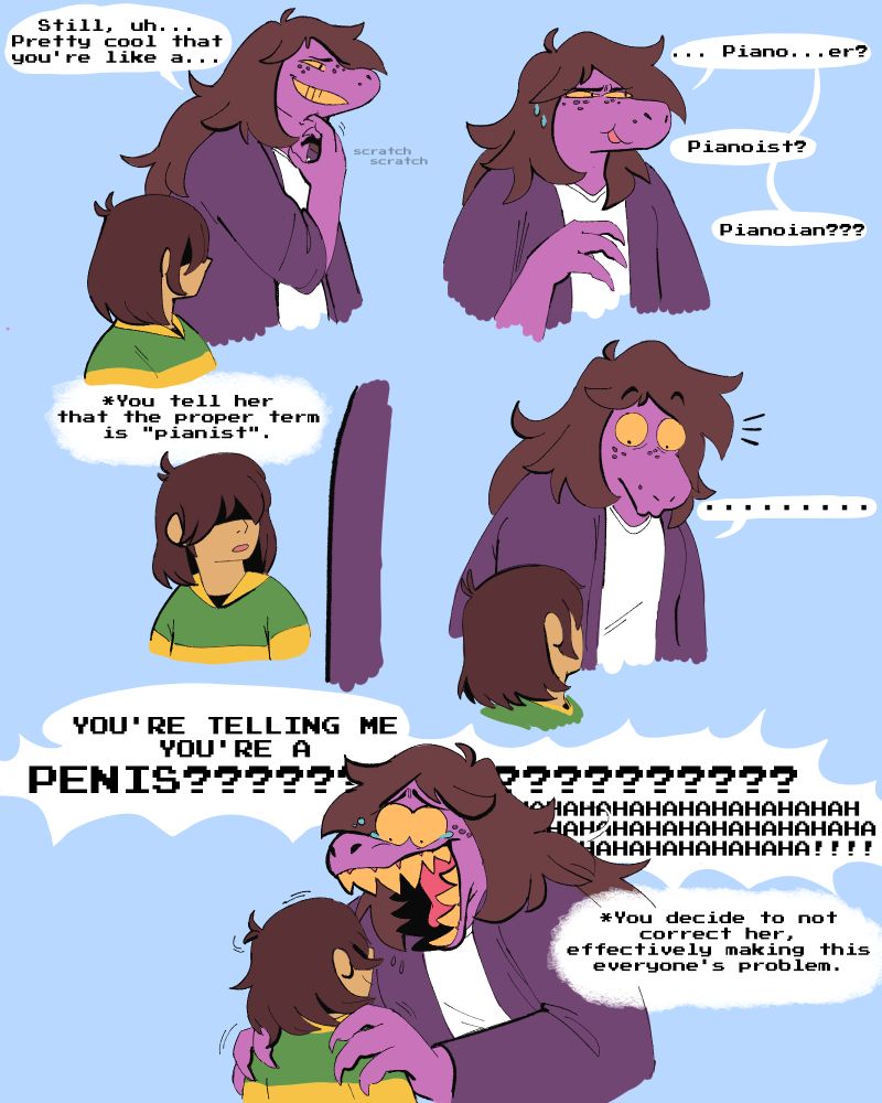 Kris Dreemurr and Susie from Deltarune are hanging out. Susie is trying to compliment Kris on how well they play the Piano but doesn't know what someone who can play the piano is called. Kris tells her the term is "pianist", but she "misinterprets" what they say a "penis" and loses her mind. Kris decides not to correct her, knowing full well she's going to tell everyone they're a penis.