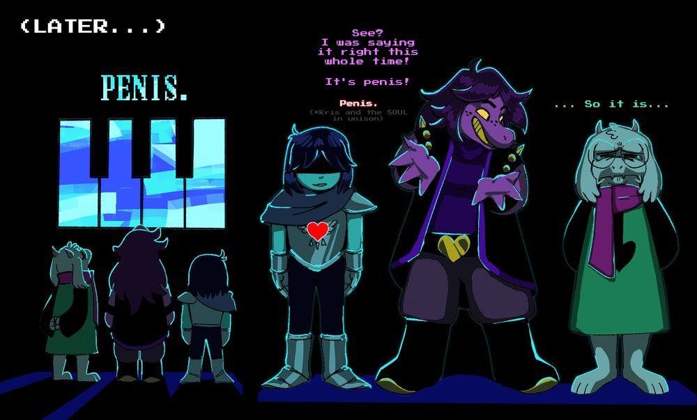 In the Dark World, Kris, Susie, and Ralsei come across a stained-glass illustration of piano keys with the word "PENIS." hanging above it, heavily implying that the prophecy knew Susie was going to interpret Kris as a "penis" instead of a "pianist". Susie feels validated and tells Ralsei she's been right the whole time. Kris and the SOUL perpetuate this by agreeing with her in unison. Ralsei finally, begrudgingly, admits defeat...