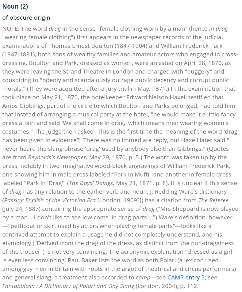 Noun (2)
of obscure origin
Note: The word drag in the sense "female clothing worn by a man" (hence in drag "wearing female clothing") first appears in the newspaper records of the judicial examinations of Thomas Ernest Boulton (1847-1904) and William Frederick Park (1847-1881), both sons of wealthy families and amateur actors who engaged in cross-dressing. Boulton and Park, dressed as women, were arrested on April 28, 1870, as they were leaving the Strand Theatre in London and charged with "buggery" and conspiring to "openly and scandalously outrage public decency and corrupt public morals." (They were acquitted after a jury trial in May, 1871.) In the examination that took place on May 21, 1870, the hotelkeeper Edward Nelson Haxell testified that Amos Gibbings, part of the circle to which Boulton and Parks belonged, had told him that instead of arranging a musical party at the hotel, "he would make it a little fancy dress affair, and said 'We shall come in drag,' which means men wearing women's costumes." The judge then asked "This is the first time the meaning of the word 'drag' has been given in evidence?" There was no immediate reply, but Haxell later said "I never heard the slang phrase 'drag' used by anybody else than Gibbings." (Quotes are from Reynolds's Newspaper, May 29, 1870, p. 5.) The word was taken up by the press, notably in two imaginative wood-block engravings of William Frederick Park, one showing him in male dress labeled "Park in Mufti" and another in female dress labeled "Park in 'Drag'" (The Days' Doings, May 21, 1871, p. 8). It is unclear if this sense of drag has any relation to the earlier verb and noun. J. Redding Ware's dictionary (Passing English of the Victorian Era [London, 1909?]) has a citation from The Referee (July 24, 1887) containing the appropriate sense of drag ("Mrs Sheppard is now played by a man …I don't like to see low coms. in drag parts …") Ware's definition, however—"petticoat or skirt used by actors when playing female p…