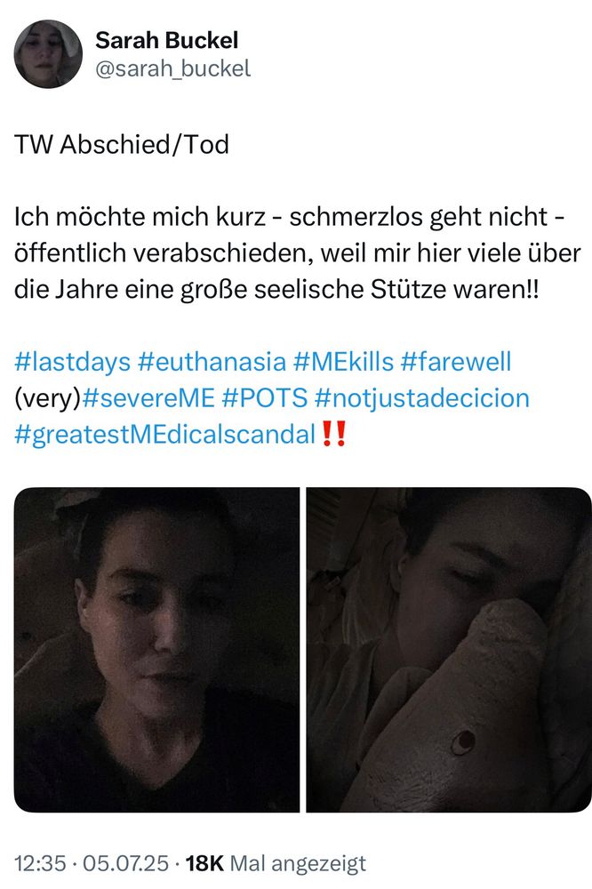 Screenshot Post auf X

Sarah Buckel
@sarah_buckel
TW Abschied/Tod
Ich möchte mich kurz - schmerzlos geht nicht - öffentlich verabschieden, weil mir hier viele über die Jahre eine große seelische Stütze waren!!
#lastdays #euthanasia #MEkills #farewell (very)#severeME #POTS #notjustadecicion #greatestMEdicalscandal !!