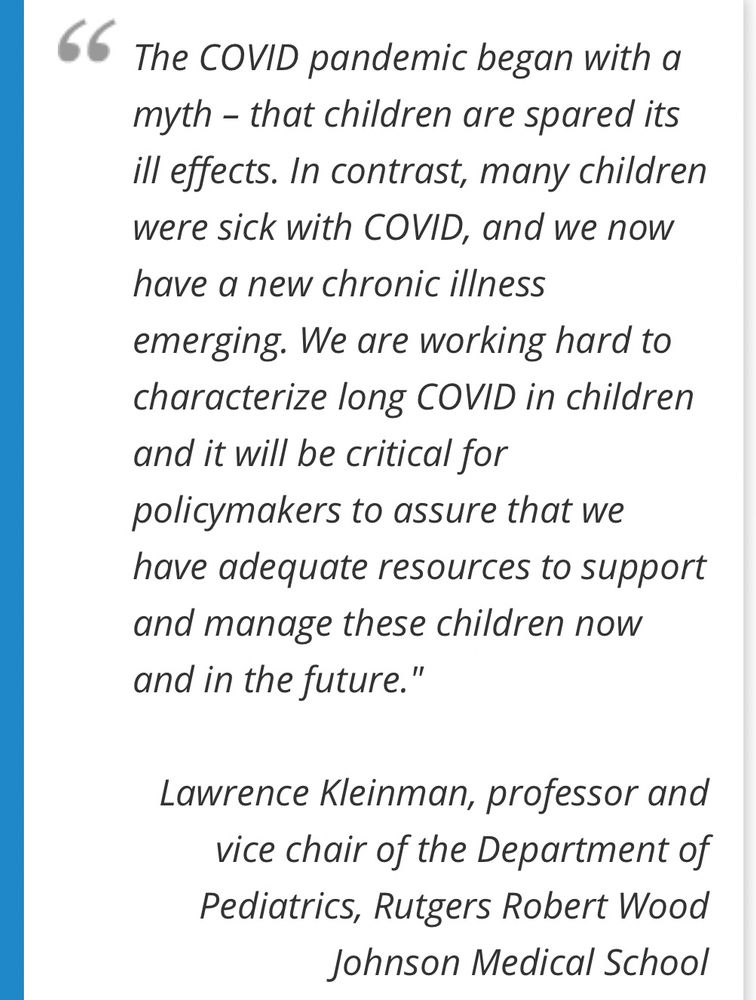 „The COVID pandemic began with a myth - that children are spared its ill effects. In contrast, many children were sick with COVID, and we now have a new chronic illness emerging. We are working hard to characterize long COVID in children and it will be critical for policymakers to assure that we have adequate resources to support and manage these children now and in the future."
Lawrence Kleinman, professor and vice chair of the Department of Pediatrics, Rutgers Robert Wood
Johnson Medical School