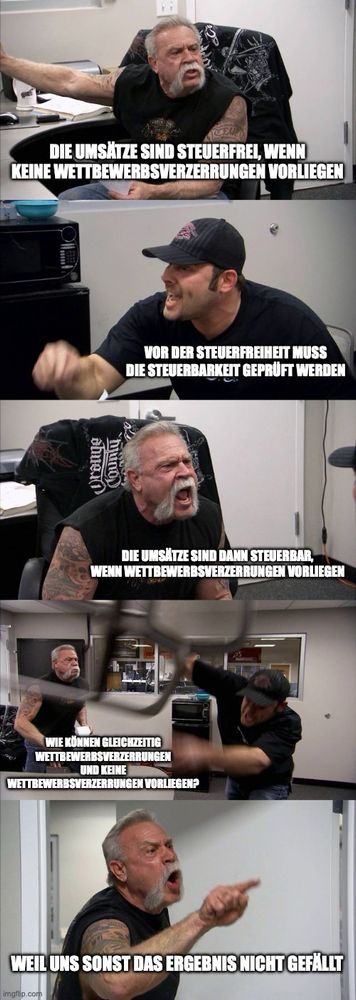 American Chopper Meme, in dem sich zwei Männer abwechselnd anschreien. Dazu die folgenden Texte im jeweiligen Panel:

1. Panel: Die Umsätze sind steuerfrei, wenn keine Wettbewerbsverzerrungen vorliegen

2. Panel: Vor der Steuerfreiheit muss die Steuerbarkeit geprüft werden

3. Panel: Die Umsätze sind dann steuerbar, wenn Wettbewerbsverzerrungen vorliegen

4. Panel: Wie können gleichzeitig Wettbewerbsverzerrungen und keine Wettbewerbsverzerrungen vorliegen?

5. Panel: Weil uns sonst das Ergebnis nicht gefällt