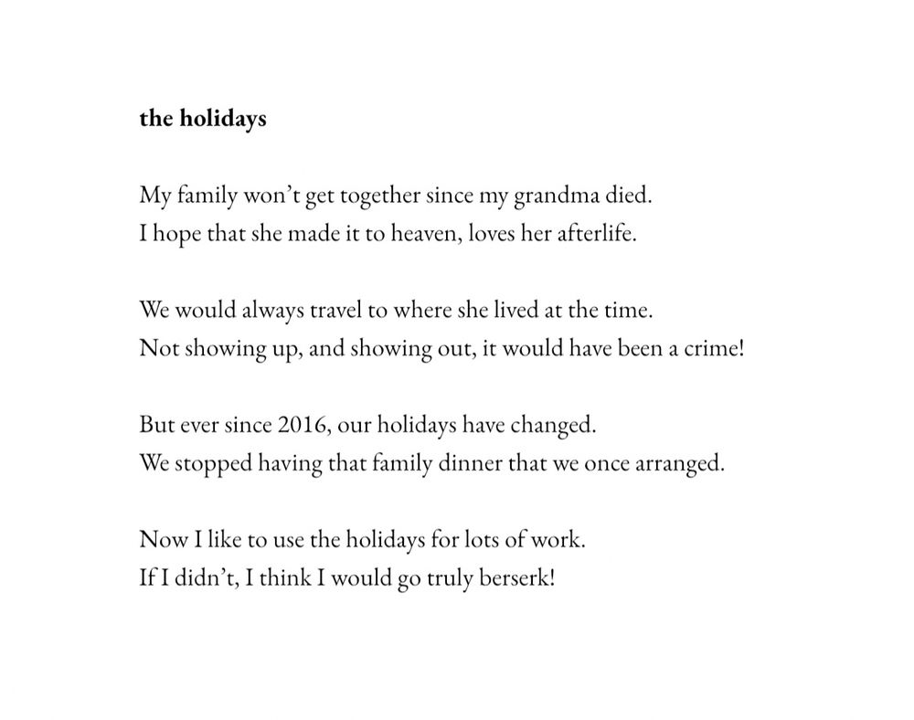 the holidays
My family won’t get together since my grandma died.
I hope that she made it to heaven, loves her afterlife.

We would always travel to where she lived at the time.
Not showing up, and showing out, it would have been a crime!

But ever since 2016, our holidays have changed.
We stopped having that family dinner that we once arranged.

Now I like to use the holidays for lots of work.
If I didn’t, I think I would go truly berserk!