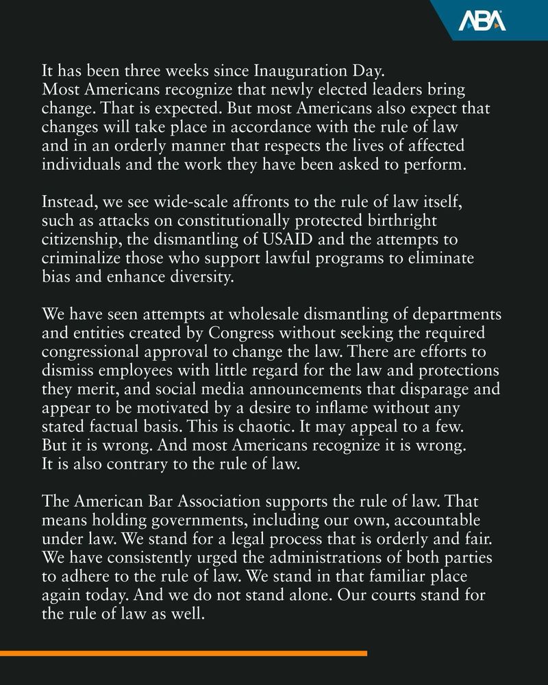 It has been three weeks since Inauguration Day.
Most Americans recognize that newly elected leaders bring change. That is expected. But most Americans also expect that changes will take place in accordance with the rule of law and in an orderly manner that respects the lives of affected individuals and the work they have been asked to perform.
Instead, we see wide-scale affronts to the rule of law itself, such as attacks on constitutionally protected birthright citizenship, the dismantling of USAID and the attempts to criminalize those who support lawful programs to eliminate bias and enhance diversity.
We have seen attempts at wholesale dismantling of departments and entities created by Congress without seeking the required congressional approval to change the law. There are efforts to dismiss employees with little regard for the law and protections they merit, and social media announcements that disparage and appear to be motivated by a desire to inflame without any stated factual basis. This is chaotic. It may appeal to a few.
But it is wrong. And most Americans recognize it is wrong.
It is also contrary to the rule of law.
The American Bar Association supports the rule of law. That means holding governments, including our own, accountable under law. We stand for a legal process that is orderly and fair.
We have consistently urged the administrations of both parties to adhere to the rule of law. We stand in that familiar place again today. And we do not stand alone. Our courts stand for the rule of law as well.
