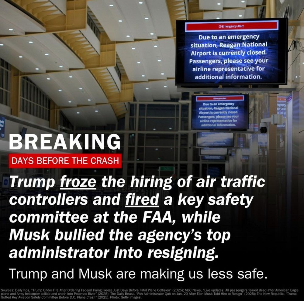 BREAKING
DAYS BEFORE THE CRASH
Trump froze the hiring of air traffic controllers and fired a key safety committee at the FAA, while Musk bullied the agency's top administrator into resigning.
Trump and Musk are making us less safe.