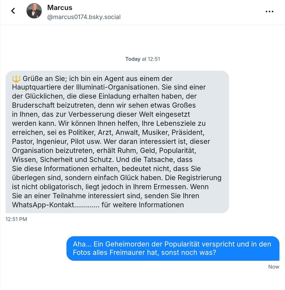 Illuminati Spam: "Grüße an Sie; ich bin ein Agent aus einem der Hauptquartiere der Illuminati-Organisationen. Sie sind einer der Glücklichen, die diese Einladung erhalten haben, der Bruderschaft beizutreten, denn wir sehen etwas Großes in Ihnen, das zur Verbesserung dieser Welt eingesetzt werden kann. Wir können Ihnen helfen, Ihre Lebensziele zu erreichen, sei es Politiker, Arzt, Anwalt, Musiker, Präsident, Pastor, Ingenieur, Pilot usw. Wer daran interessiert ist, dieser Organisation beizutreten, erhält Ruhm, Geld, Popularität, Wissen, Sicherheit und Schutz. Und die Tatsache, dass Sie diese Informationen erhalten, bedeutet nicht, dass Sie überlegen sind, sondern einfach Glück haben. Die Registrierung ist nicht obligatorisch, liegt jedoch in Ihrem Ermessen. Wenn Sie an einer Teilnahme interessiert sind, senden Sie Ihren WhatsApp-Kontakt............. für weitere Informationen"