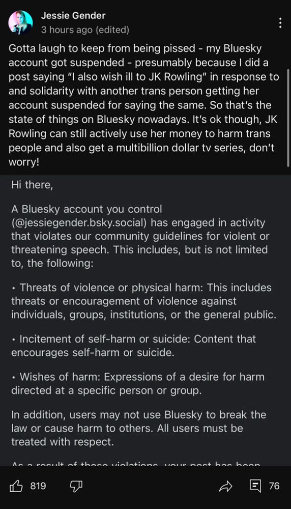 A screenshot of a Community post from Jessie Gender.

“Gotta laugh to keep from being pissed - my Bluesky account got suspended - presumably because I did a post saying "I also wish ill to JK Rowling" in response to and solidarity with another trans person getting her account suspended for saying the same. So that's the state of things on Bluesky nowadays. It's ok though, JK Rowling can still actively use her money to harm trans people and also get a multibillion dollar tv series, don't worry!”

Below her text is a partial screencap from BlueSky moderation which reads:

Hi there,
A Bluesky account you control (@jessiegender.bsky.social) has engaged in activity that violates our community guidelines for violent or threatening speech. This includes, but is not limited to, the following:
• Threats of violence or physical harm: This includes threats or encouragement of violence against individuals, groups, institutions, or the general public.
• Incitement of self-harm or suicide: Content that encourages self-harm or suicide.
• Wishes of harm: Expressions of a desire for harm directed at a specific person or group.
In addition, users may not use Bluesky to break the law or cause harm to others. All users must be treated with respect.
