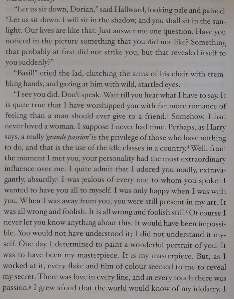 Text from The Picture of Dorian Gray. It reads:
"Let us sit down, Dorian," said Hallward, looking pale and pained. "Let us sit down. I will sit in the shadow, and you shall sit in the sunlight. Our lives are like that. Just answer me one question. Have you noticed in the picture something that you did not like? Something that probably at first did not strike you, but that revealed itself to you suddenly?" 
"Basil!" cried the lad, clutching the arms of his chair with trembling hands, and gazing at him with wild, startled eyes.
"I see you did. Don't speak. Wait till you hear what I have to say. It is quite true that I have worshipped you with far more romance of feeling than a man 
should ever give to a friend. Somehow, I had never loved a woman. I suppose I never had time. Perhaps. as Harry says, a really grande passion is the privilege of those who have nothing to do, and that is the use of the idle classes in a country. Well, from the moment I met you, your personality had the most extraordinary influence over me. I quite admit that I adored you madly, extravagantly, absurdly. I was jealous of every one to whom you spoke. I wanted to have you all to myself. I was only happy when I was with you. When I was away from you, you were still present in my art. It was all wrong and foolish. It is all wrong and foolish still. Of course I never let you know anything about this. It would have been impossible. You would not have understood it; I did not understand it myself. One day I determined to paint a wonderful portrait of you. It was to have been my masterpiece. It is my masterpiece. But, as I worked at it, every flake and film of colour seemed to me to reveal my secret. There was love in every line, and in every touch there was passion.s I grew afraid that the world would know of my idolatry. I 
