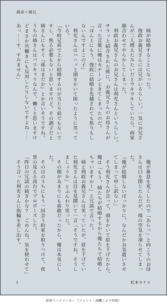 　姉が結婚することになった。
　俊政お義兄さんには兄がいるらしい。一気にお兄さんが二人増えたみたいだとウキウキしていたら、両家顔合わせでやらかしてしまった。
　利政お義兄さんのお兄さんは利充さんというらしい。サラッと紹介された後に、お義兄さんのお母さんが言った言葉に俺はカチーンときてしまったのだ。
「ほんとにもう、俊政（おとうと）に結婚を先越されても焦りもしないんですよこの子」
　利充さんはハハッと頭をかいて困ったように笑っている。
「今時兄弟で上から結婚するのが当たり前でもないですし、焦る必要もないと思いますけど。その調子だと姉さんにもすぐ『孫はまだか』とか言いそうですね。うちの姉さんはバリキャリなんで、働くと思いますけどまさか共働きにも反対したりしないですよね……あっ……す、すみません」
　俺が鼻息を荒くしたので「あらっ」と向こうのお母さんは口を閉じたんだが、場の空気を凍らせてしまった。
「俺が結婚しないばっかりに、なんだかお気遣いさせてしまって申し訳ない」
　そう利充さんが言って、頭をかいて眉を下げたから、俺は「もう、姉たちが結婚するから俺たちで結婚しちゃいますかー」と冗談で言った。
　姉と利政お義兄さんは笑っていたが、眉を下げていた利充さんは目を見開いて一言「そうですね、そうしましょうか」とふんわり笑った。
　その顔があまりにも素敵だったから、俺は本気にした。
　その日のうちにもう一回会う約束を取りつけて、夜景の見える高台でプロポーズした。
「昨日の冗談の続きかな？　ごめんね、気を使わせて」
　そう言った利充さんに指輪を差し出す。

