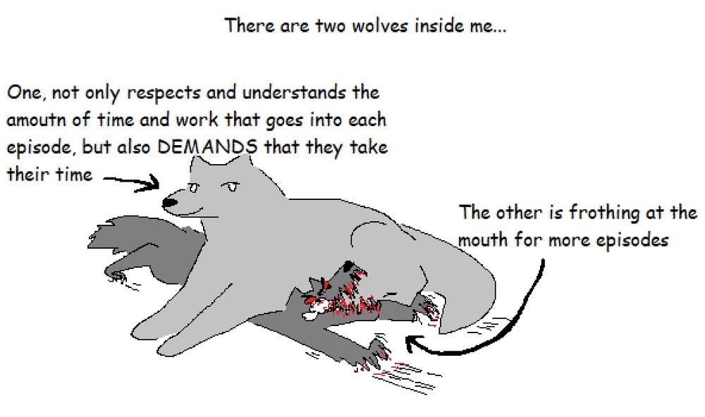 There are two wolves inside me. One, not only respects and understands the amount of time and work that goes into each episode, but also DEMANDS that they take their time. The other is frothing at the mouth for more episodes.