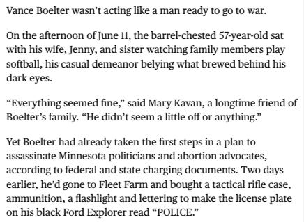 Vance Boelter wasn’t acting like a man ready to go to war.

On the afternoon of June 11, the barrel-chested 57-year-old sat with his wife, Jenny, and sister watching family members play softball, his casual demeanor belying what brewed behind his dark eyes.

“Everything seemed fine,” said Mary Kavan, a longtime friend of Boelter’s family. “He didn’t seem a little off or anything.”

Yet Boelter had already taken the first steps in a plan to assassinate Minnesota politicians and abortion advocates, according to federal and state charging documents. Two days earlier, he’d gone to Fleet Farm and bought a tactical rifle case, ammunition, a flashlight and lettering to make the license plate on his black Ford Explorer read “POLICE.”
