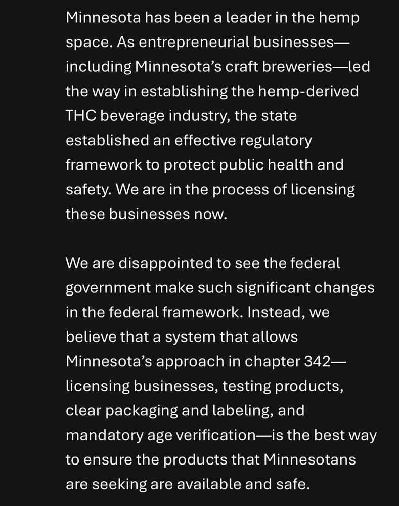 From the statement: 

Minnesota has been a leader in the hemp space. As entrepreneurial businesses—including Minnesota’s craft breweries—led the way in establishing the hemp-derived THC beverage industry, the state established an effective regulatory framework to protect public health and safety. We are in the process of licensing these businesses now.

We are disappointed to see the federal government make such significant changes in the federal framework. Instead, we believe that a system that allows Minnesota’s approach in chapter 342—licensing businesses, testing products, clear packaging and labeling, and mandatory age verification—is the best way to ensure the products that Minnesotans are seeking are available and safe.
