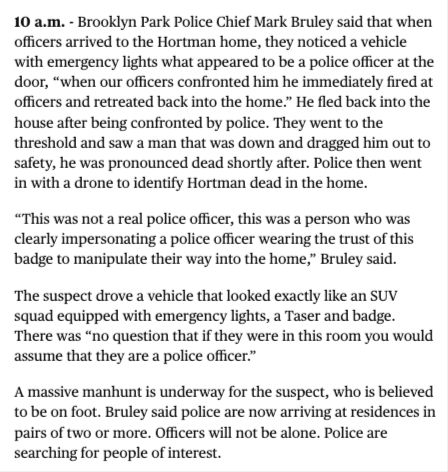 Screenshot from Minnesota Star Tribune article: "10 a.m. - Brooklyn Park Police Chief Mark Bruley said that when officers arrived to the Hortman home, they noticed a vehicle with emergency lights what appeared to be a police officer at the door, “when our officers confronted him he immediately fired at officers and retreated back into the home.” He fled back into the house after being confronted by police. They went to the threshold and saw a man that was down and dragged him out to safety, he was pronounced dead shortly after. Police then went in with a drone to identify Hortman dead in the home.

“This was not a real police officer, this was a person who was clearly impersonating a police officer wearing the trust of this badge to manipulate their way into the home,” Bruley said. 

The suspect drove a vehicle that looked exactly like an SUV squad equipped with emergency lights, a Taser and badge. There was “no question that if they were in this room you would assume that they are a police officer.” 

A massive manhunt is underway for the suspect, who is believed to be on foot. Bruley said police are now arriving at residences in pairs of two or more. Officers will not be alone. Police are searching for people of interest."
