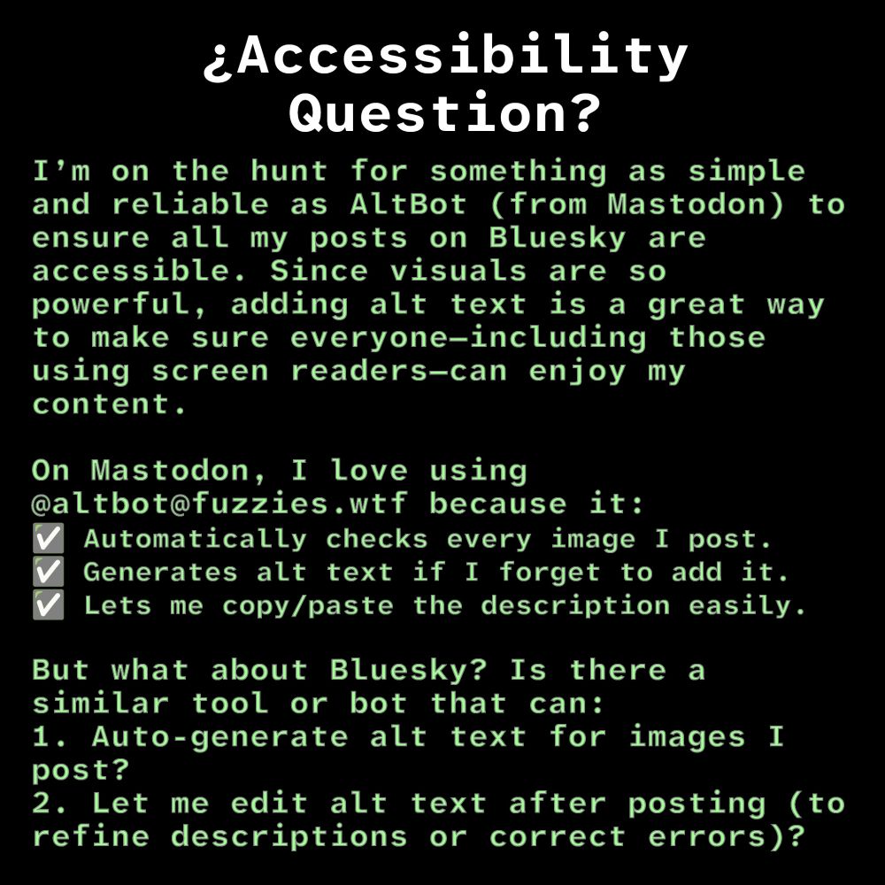 ¿Accessibility Question?
I’m on the hunt for something as simple and reliable as AltBot (from Mastodon) to ensure all my posts on Bluesky are accessible. Since visuals are so powerful, adding alt text is a great way to make sure everyone—including those using screen readers—can enjoy my content.

On Mastodon, I love using @altbot@fuzzies.wtf because it:
✅ Automatically checks every image I post.
✅ Generates alt text if I forget to add it.
✅ Lets me copy/paste the description easily.

But what about Bluesky? Is there a similar tool or bot that can:
1. Auto-generate alt text for images I post?
2. Let me edit alt text after posting (to refine descriptions or correct errors)?

