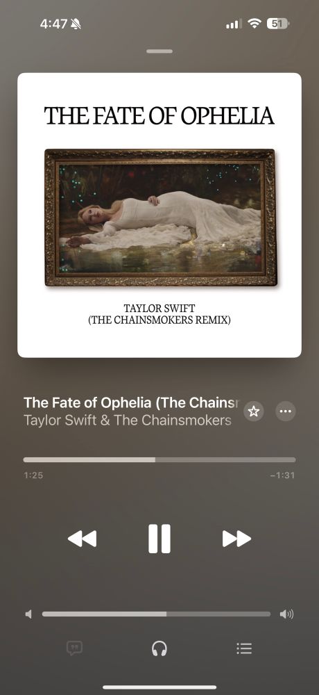 The photo is an iPhone screenshot of the Apple Music app. the screenshot shows the cover, the artist and title of the song that is playing. The cover is of a blonde Taylor Swift wearing a long white dress laying atop a bed of flowers besides a river. It’s an image that evokes the Shakespearean character of Ophelia as well as several famous pieces of artwork. 

The artist is Taylor Swift & The Chainsmokers. The Song title is “The Fate of Ophelia (The ,Chainsmoker’s Remix)”. 

The song is playing at the time of the screenshot. The image reflects 1:26 of the song had already been played with 1:31 of the song left to play. 

The headphones icon appears at the bottom of the screen. It is lit to indicate the user is wearing headphones to listen to the song. 
