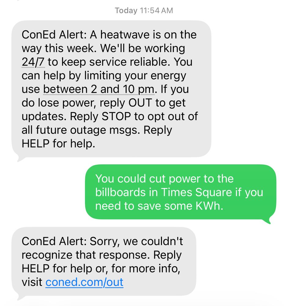 ConEd Alert: A heatwave is on the
way this week. We'll be working
24/7 to keep service reliable. You
can help by limiting your energy
use between 2 and 10 pm. If you
do lose power, reply OUT to get
updates.

Reply: 
You could cut power to the
billboards in Times Square if you
need to save some KWh.

ConEd Alert: Sorry, we couldn't
recognize that response.