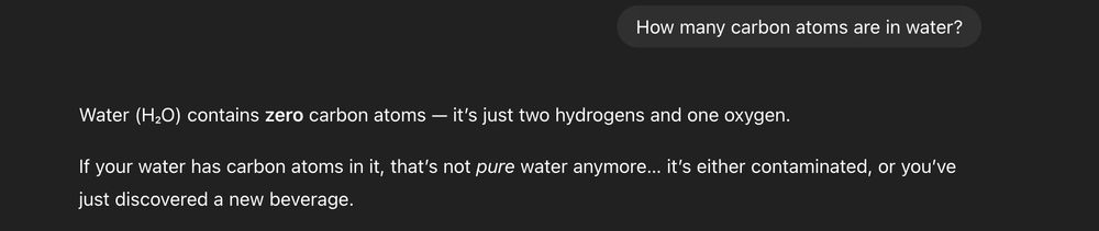 A screenshot of text conversation with ChatGPT-5. 
Question: "How many carbon atoms are in water?"
Response: "Water (H₂O) contains zero carbon atoms — it’s just two hydrogens and one oxygen.

If your water has carbon atoms in it, that’s not pure water anymore… it’s either contaminated, or you’ve just discovered a new beverage."