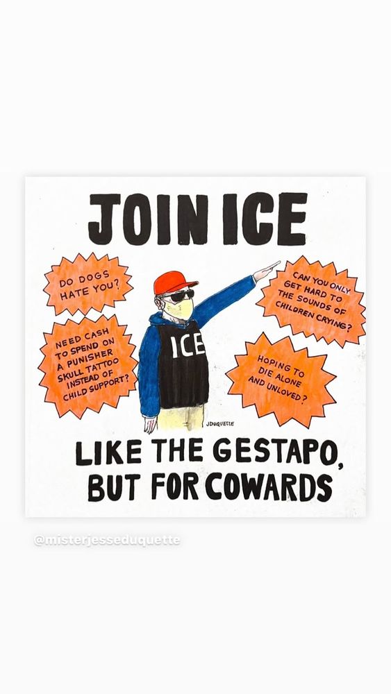 Join ICE! Like the Gestapo, but for cowards.
Do dogs hate you?  Need cash to spend on a punisher skull tattoo instead of child support? Can you only get hard to the sounds of children crying? Hoping to die alone and unloved?
[Drawing of a masked ICE agent wearing a MAGA hat and doing a Nazi salute.]