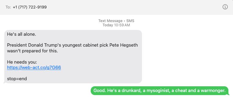 Text thread:

+1 (717) 722-9199:
	He's all alone.

President Donald Trump's youngest cabinet pick Pete Hegseth wasn't prepared for this. 

He needs you:
https://web-act.co/g7G66

stop=end

Mike Orren:
	Good. He's a drunkard, a mysoginist, a cheat and a warmonger