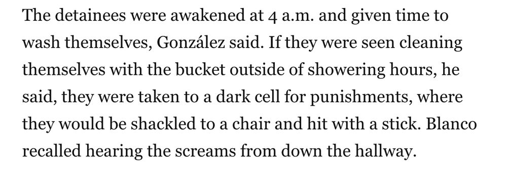 The detainees were awakened at 4 a.m. and given time to wash themselves, González said. If they were seen cleaning themselves with the bucket outside of showering hours, he said, they were taken to a dark cell for punishments, where they would be shackled to a chair and hit with a stick. Blanco recalled hearing the screams from down the hallway.