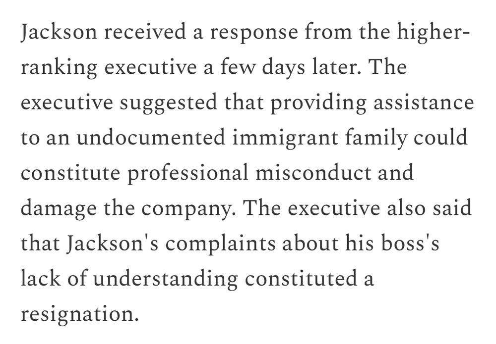 Jackson received a response from the higher-ranking executive a few days later. The executive suggested that providing assistance to an undocumented immigrant family could constitute professional misconduct and damage the company. The executive also said that Jackson's complaints about his boss's lack of understanding constituted a resignation.