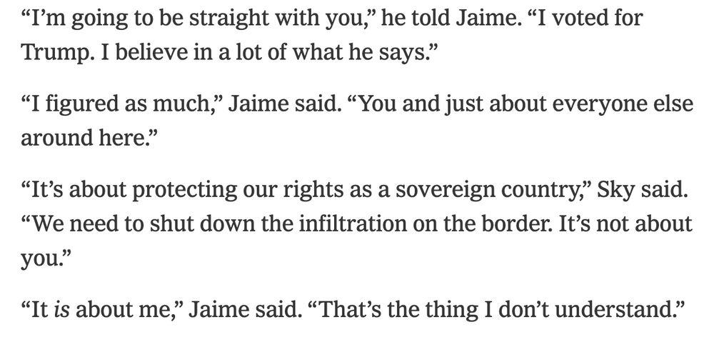 “I’m going to be straight with you,” he told Jaime. “I voted for Trump. I believe in a lot of what he says.”
“I figured as much,” Jaime said. “You and just about everyone else around here.”
“It’s about protecting our rights as a sovereign country,” Sky said. “We need to shut down the infiltration on the border. It’s not about you.”
“It is about me,” Jaime said. “That’s the thing I don’t understand.”