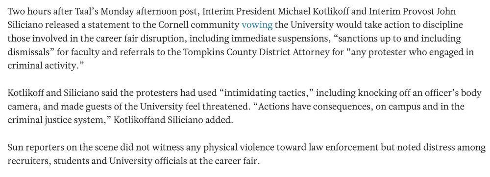 Two hours after Taal’s Monday afternoon post, Interim President Michael Kotlikoff and Interim Provost John Siliciano released a statement to the Cornell community vowing the University would take action to discipline those involved in the career fair disruption, including immediate suspensions, “sanctions up to and including dismissals” for faculty and referrals to the Tompkins County District Attorney for “any protester who engaged in criminal activity.” 

Kotlikoff and Siliciano said the protesters had used “intimidating tactics,” including knocking off an officer’s body camera, and made guests of the University feel threatened. “Actions have consequences, on campus and in the criminal justice system,” Kotlikoffand Siliciano added. 

Sun reporters on the scene did not witness any physical violence toward law enforcement but noted distress among recruiters, students and University officials at the career fair.