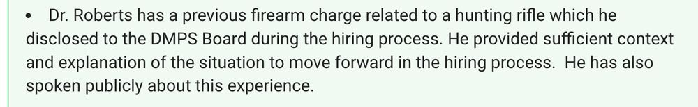 Dr. Roberts has a previous firearm charge related to a hunting rifle which he disclosed to the DMPS Board during the hiring process. He provided sufficient context and explanation of the situation to move forward in the hiring process.  He has also spoken publicly about this experience.