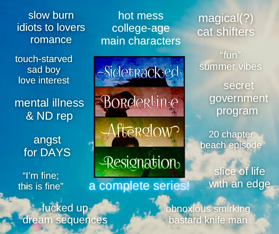 Sidetracked series by SK Kelley
a complete series!

- hot mess college-age main characters
- magical(?) cat shifters
- "fun" summer vibes
- secret government program
- slow burn idiots to lovers romance
- touch-starved sad boy love interest
- mental illness & ND rep
- angst for DAYS
- "I'm fine; this is fine"
- fucked up dream sequences
- 20 chapter beach episode
- slice of life with an edge
- obnoxious smirking bastard knife man