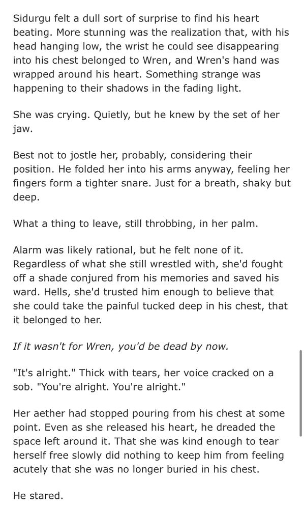 Sidurgu felt a dull sort of surprise to find his heart beating. More stunning was the realization that, with his head hanging low, the wrist he could see disappearing into his chest belonged to Wren, and Wren's hand was wrapped around his heart. Something strange was happening to their shadows in the fading light.
She was crying. Quietly, but he knew by the set of her jaw.
Best not to jostle her, probably, considering their position. He folded her into his arms anyway, feeling her fingers form a tighter snare. Just for a breath, shaky but deep.
What a thing to leave, still throbbing, in her palm.
Alarm was likely rational, but he felt none of it.
Regardless of what she still wrestled with, she'd fought off a shade conjured from his memories and saved his ward. Hells, she'd trusted him enough to believe that she could take the painful tucked deep in his chest, that it belonged to her.
If it wasn't for Wren, you'd be dead by now.
"It's alright." Thick with tears, her voice cracked on a sob. "You're alright. You're alright."
Her aether had stopped pouring from his chest at some point. Even as she released his heart, he dreaded the space left around it. That she was kind enough to tear herself free slowly did nothing to keep him from feeling acutely that she was no longer buried in his chest.
He stared.