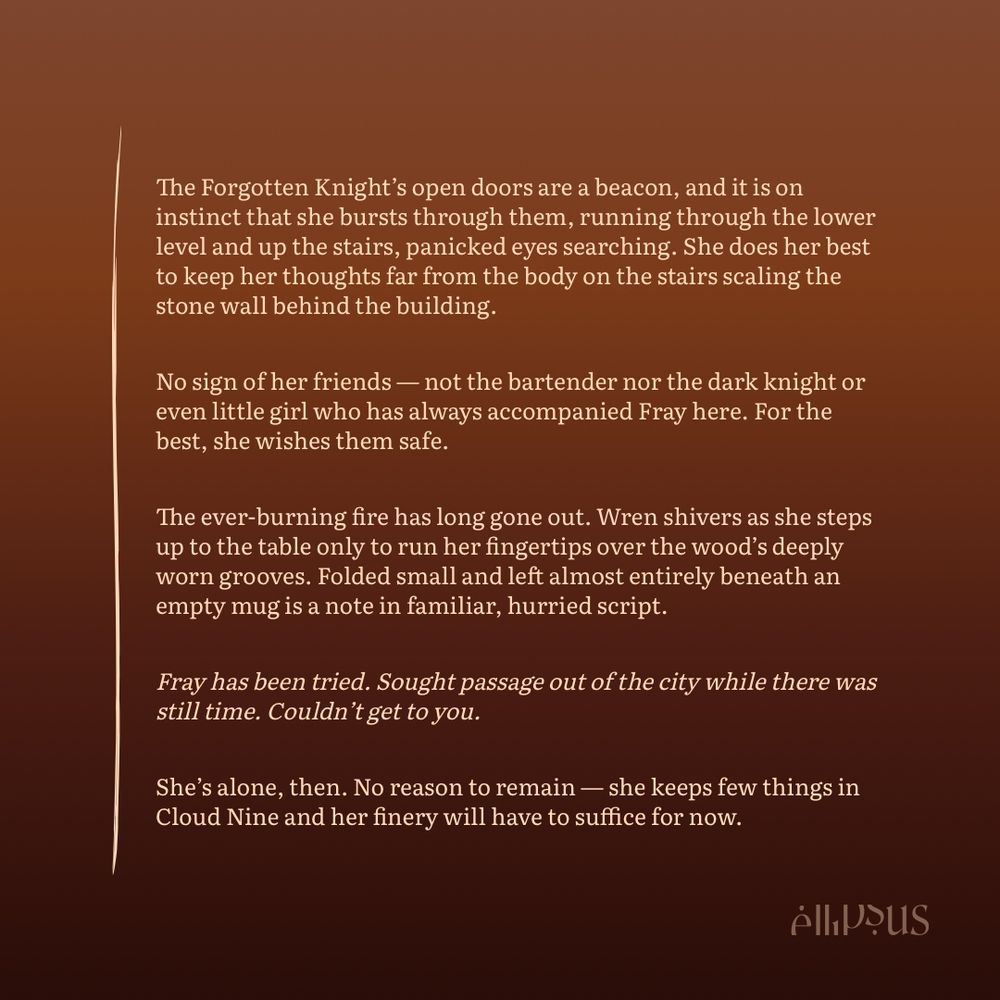 The Forgotten Knight's open doors are a beacon, and it is on instinct that she bursts through them, running through the lower level and up the stairs, panicked eyes searching. She does her best to keep her thoughts far from the body on the stairs scaling the stone wall behind the building.
No sign of her friends — not the bartender nor the dark knight or even little girl who has always accompanied Fray here. For the best, she wishes them safe.
The ever-burning fire has long gone out. Wren shivers as she steps up to the table only to run her fingertips over the wood's deeply worn grooves. Folded small and left almost entirely beneath an empty mug is a note in familiar, hurried script.
Fray has been tried. Sought passage out of the city while there was still time. Couldn't get to you.
She's alone, then. No reason to remain - she keeps few things in Cloud Nine and her finery will have to suffice for now.