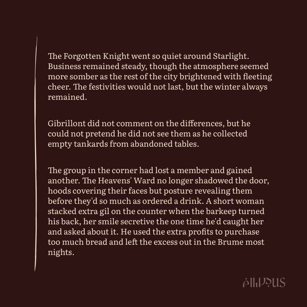 The Forgotten Knight went so quiet around Starlight.
Business remained steady, though the atmosphere seemed more somber as the rest of the city brightened with fleeting cheer. The festivities would not last, but the winter always remained.
Gibrillont did not comment on the differences, but he could not pretend he did not see them as he collected empty tankards from abandoned tables.
The group in the corner had lost a member and gained another. The Heavens' Ward no longer shadowed the door, hoods covering their faces but posture revealing them before they d so much as ordered a drink. A short woman stacked extra gil on the counter when the barkeep turned his back, her smile secretive the one time he'd caught her and asked about it. He used the extra profits to purchase too much bread and left the excess out in the Brume most nights.