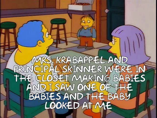 Ralph Wiggum tells his parents “MRS. KRABAPPEL AND
PRINCIPAL SKINNER WERE IN THE CLOSET MAKING BABIES AND I SAW ONE OF THE BABIES AND THE BABY
LOOKED AT ME.”