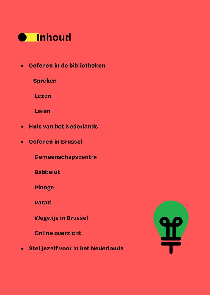 Inhoud:
Oefenen in de bibliotheken
Spreken
Lezen
Leren
Huis van het Nederlands
Oefenen in Brussel
Gemeenschapscentra
Babbelut
Plonge
Patati
Wegwijs in Brussel
Online overzicht
Stel jezelf voor in het Nederlands