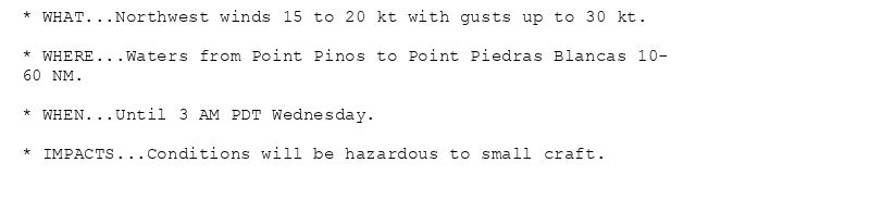 * WHAT...Northwest winds 15 to 20 kt with gusts up to 30 kt.

* WHERE...Waters from Point Pinos to Point Piedras Blancas 10-
60 NM.

* WHEN...Until 3 AM PDT Wednesday.

* IMPACTS...Conditions will be hazardous to small craft.