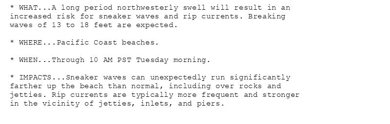 * WHAT...A long period northwesterly swell will result in an
increased risk for sneaker waves and rip currents. Breaking
waves of 13 to 18 feet are expected.

* WHERE...Pacific Coast beaches.

* WHEN...Through 10 AM PST Tuesday morning.

* IMPACTS...Sneaker waves can unexpectedly run significantly
farther up the beach than normal, including over rocks and
jetties. Rip currents are typically more frequent and stronger
in the vicinity of jetties, inlets, and piers.